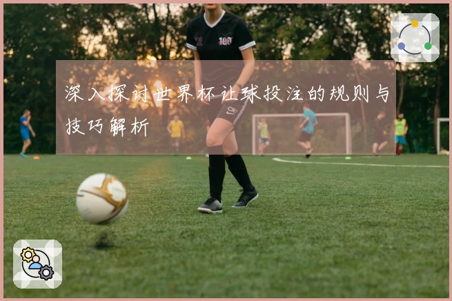 深入探讨世界杯让球投注的规则与技巧解析